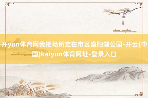 开yun体育网我把场所定在市区漠阳湖公园-开云(中国)kaiyun体育网址-登录入口