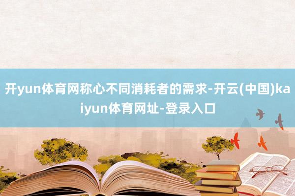 开yun体育网称心不同消耗者的需求-开云(中国)kaiyun体育网址-登录入口