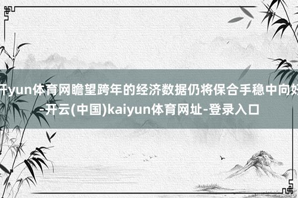 开yun体育网瞻望跨年的经济数据仍将保合手稳中向好-开云(中国)kaiyun体育网址-登录入口