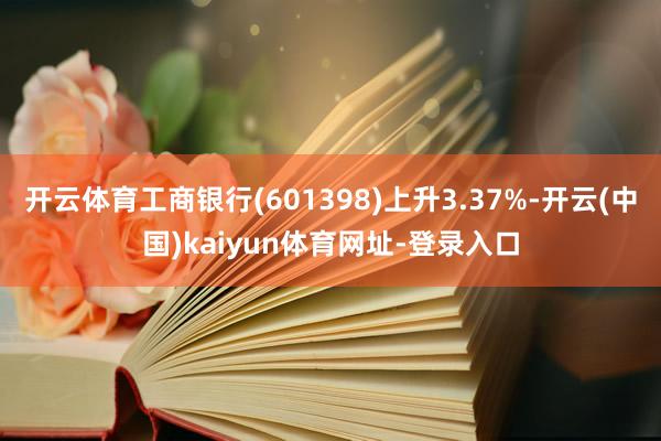 开云体育工商银行(601398)上升3.37%-开云(中国)kaiyun体育网址-登录入口