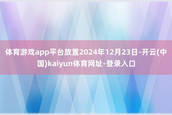 体育游戏app平台放置2024年12月23日-开云(中国)kaiyun体育网址-登录入口