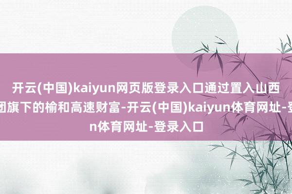开云(中国)kaiyun网页版登录入口通过置入山西路桥集团旗下的榆和高速财富-开云(中国)kaiyun体育网址-登录入口