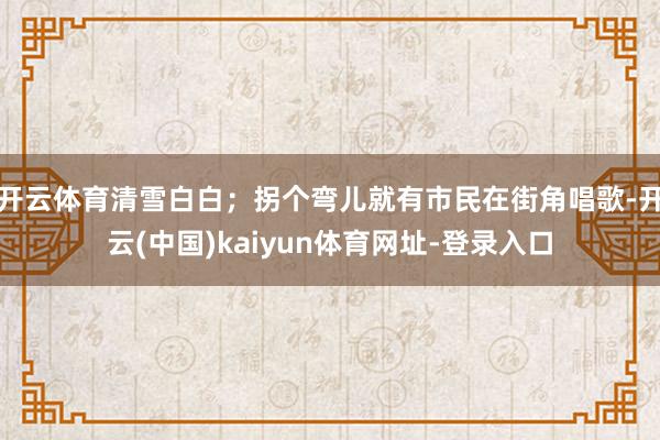 开云体育清雪白白；拐个弯儿就有市民在街角唱歌-开云(中国)kaiyun体育网址-登录入口