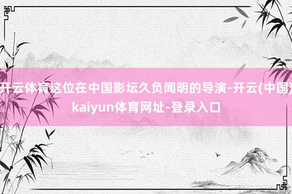 开云体育这位在中国影坛久负闻明的导演-开云(中国)kaiyun体育网址-登录入口