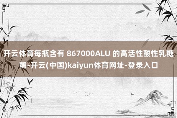 开云体育每瓶含有 867000ALU 的高活性酸性乳糖酶-开云(中国)kaiyun体育网址-登录入口
