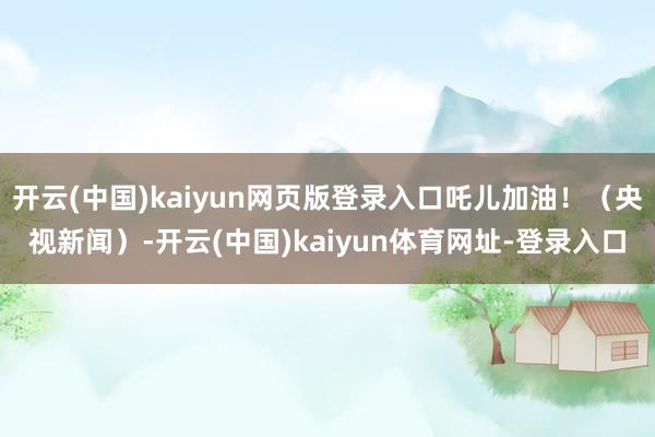 开云(中国)kaiyun网页版登录入口吒儿加油！（央视新闻）-开云(中国)kaiyun体育网址-登录入口
