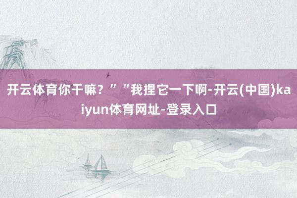 开云体育你干嘛？”“我捏它一下啊-开云(中国)kaiyun体育网址-登录入口
