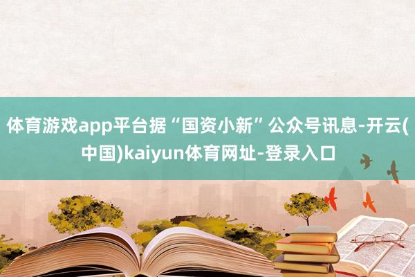 体育游戏app平台据“国资小新”公众号讯息-开云(中国)kaiyun体育网址-登录入口