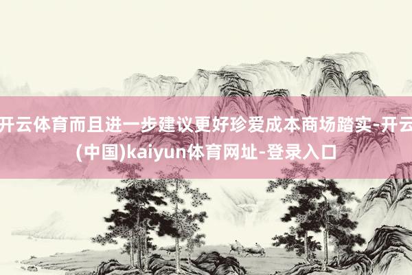 开云体育而且进一步建议更好珍爱成本商场踏实-开云(中国)kaiyun体育网址-登录入口