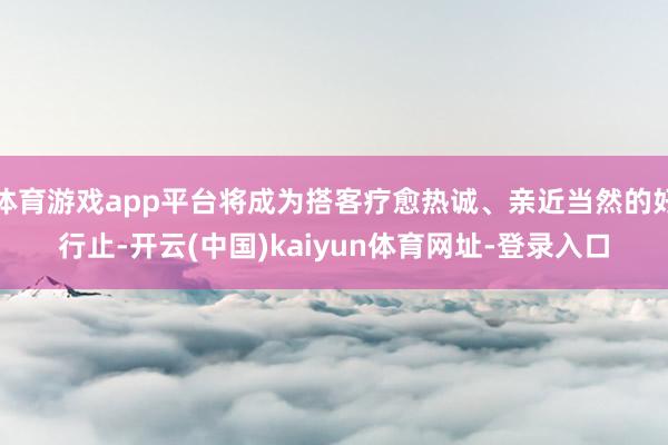 体育游戏app平台将成为搭客疗愈热诚、亲近当然的好行止-开云(中国)kaiyun体育网址-登录入口