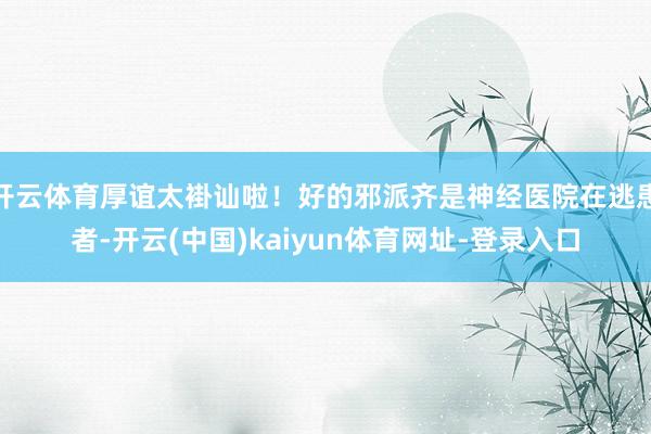 开云体育厚谊太褂讪啦！好的邪派齐是神经医院在逃患者-开云(中国)kaiyun体育网址-登录入口