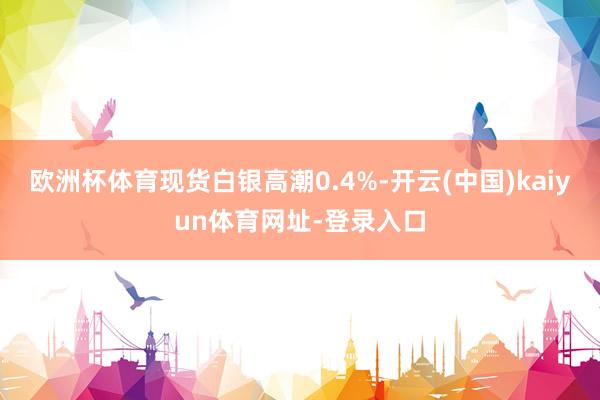 欧洲杯体育　　现货白银高潮0.4%-开云(中国)kaiyun体育网址-登录入口