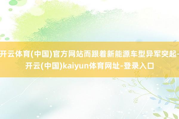 开云体育(中国)官方网站而跟着新能源车型异军突起-开云(中国)kaiyun体育网址-登录入口