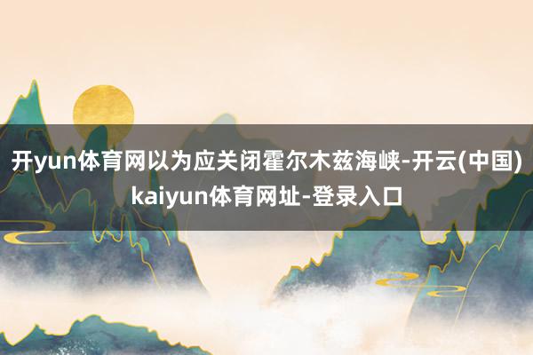 开yun体育网以为应关闭霍尔木兹海峡-开云(中国)kaiyun体育网址-登录入口