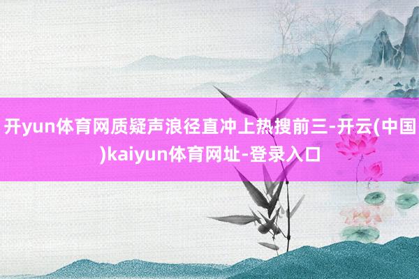 开yun体育网质疑声浪径直冲上热搜前三-开云(中国)kaiyun体育网址-登录入口