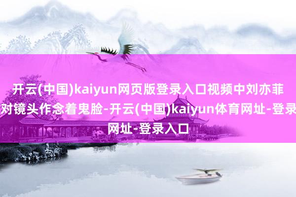 开云(中国)kaiyun网页版登录入口视频中刘亦菲时而对镜头作念着鬼脸-开云(中国)kaiyun体育网址-登录入口