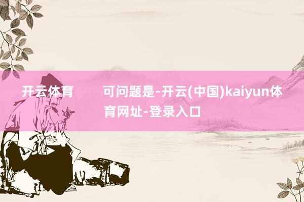 开云体育        可问题是-开云(中国)kaiyun体育网址-登录入口