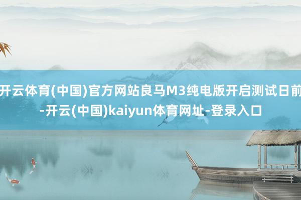 开云体育(中国)官方网站良马M3纯电版开启测试日前-开云(中国)kaiyun体育网址-登录入口