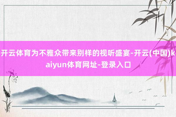 开云体育为不雅众带来别样的视听盛宴-开云(中国)kaiyun体育网址-登录入口
