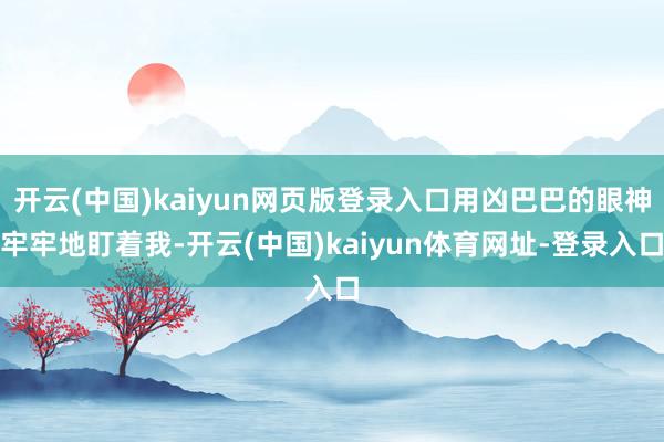 开云(中国)kaiyun网页版登录入口用凶巴巴的眼神牢牢地盯着我-开云(中国)kaiyun体育网址-登录入口