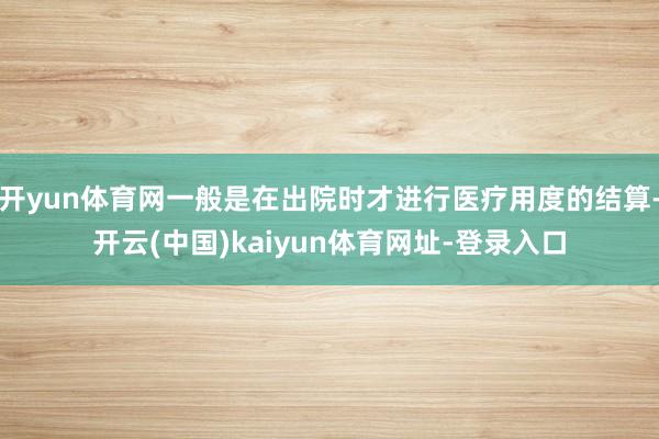 开yun体育网一般是在出院时才进行医疗用度的结算-开云(中国)kaiyun体育网址-登录入口