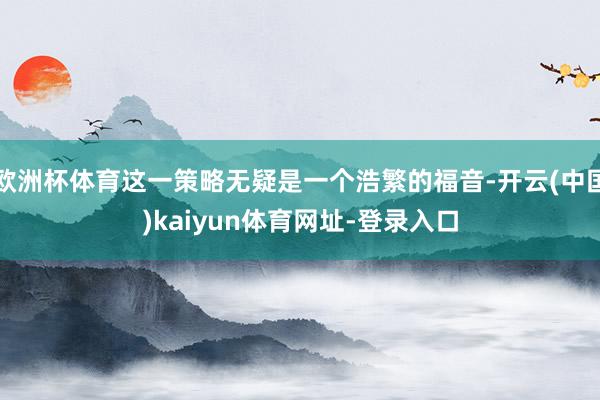 欧洲杯体育这一策略无疑是一个浩繁的福音-开云(中国)kaiyun体育网址-登录入口