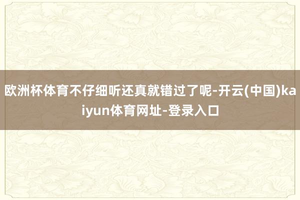 欧洲杯体育不仔细听还真就错过了呢-开云(中国)kaiyun体育网址-登录入口