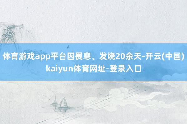 体育游戏app平台因畏寒、发烧20余天-开云(中国)kaiyun体育网址-登录入口