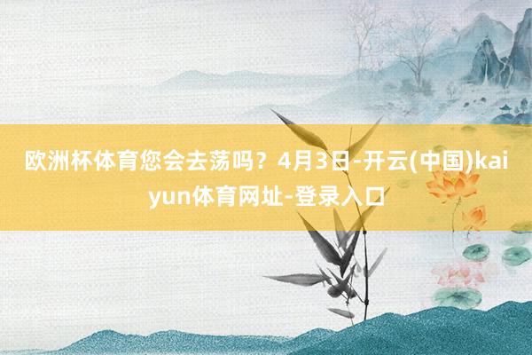欧洲杯体育您会去荡吗？4月3日-开云(中国)kaiyun体育网址-登录入口