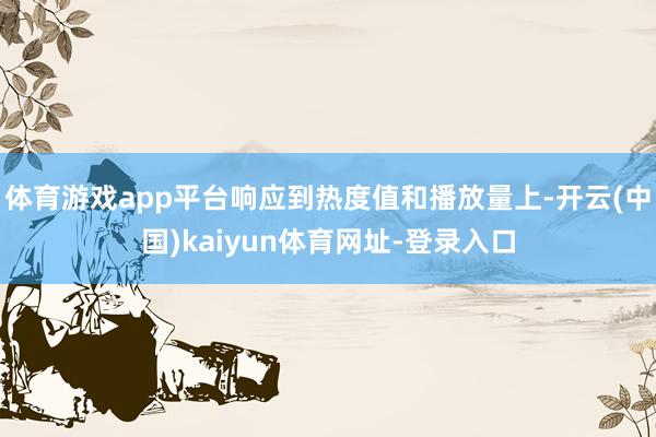 体育游戏app平台响应到热度值和播放量上-开云(中国)kaiyun体育网址-登录入口