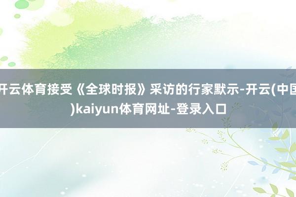 开云体育接受《全球时报》采访的行家默示-开云(中国)kaiyun体育网址-登录入口