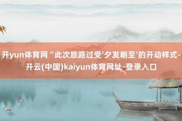 开yun体育网“此次旅路过受‘夕发朝至’的开动样式-开云(中国)kaiyun体育网址-登录入口