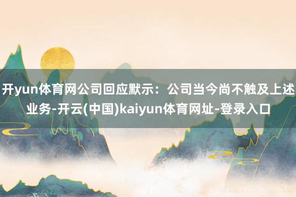 开yun体育网　　公司回应默示：公司当今尚不触及上述业务-开云(中国)kaiyun体育网址-登录入口
