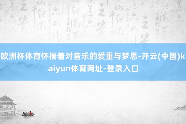 欧洲杯体育怀揣着对音乐的爱重与梦思-开云(中国)kaiyun体育网址-登录入口