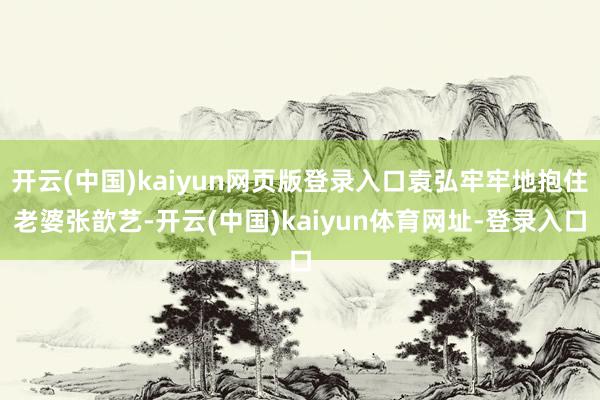 开云(中国)kaiyun网页版登录入口袁弘牢牢地抱住老婆张歆艺-开云(中国)kaiyun体育网址-登录入口