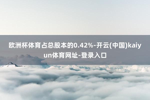 欧洲杯体育占总股本的0.42%-开云(中国)kaiyun体育网址-登录入口