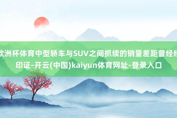 欧洲杯体育中型轿车与SUV之间抓续的销量差距曾经经印证-开云(中国)kaiyun体育网址-登录入口