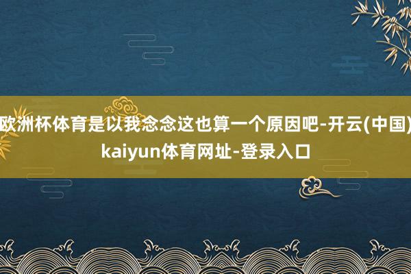 欧洲杯体育是以我念念这也算一个原因吧-开云(中国)kaiyun体育网址-登录入口