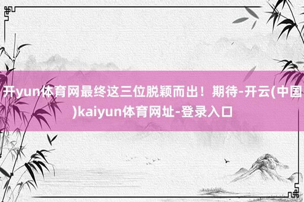 开yun体育网最终这三位脱颖而出！期待-开云(中国)kaiyun体育网址-登录入口