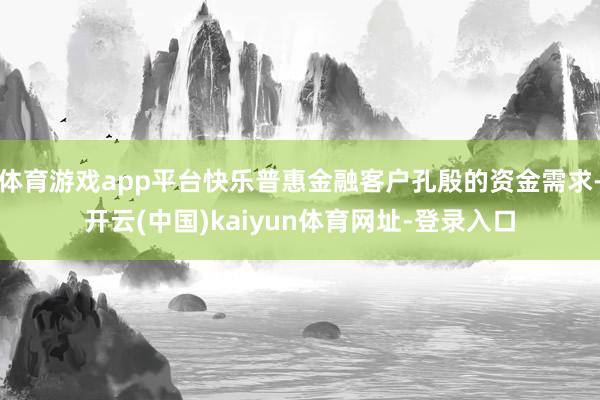 体育游戏app平台快乐普惠金融客户孔殷的资金需求-开云(中国)kaiyun体育网址-登录入口