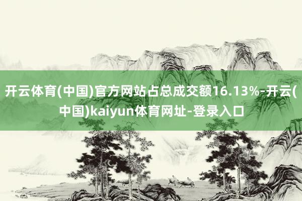 开云体育(中国)官方网站占总成交额16.13%-开云(中国)kaiyun体育网址-登录入口