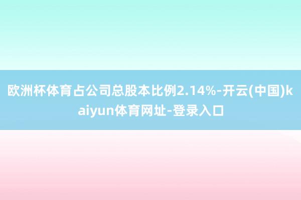 欧洲杯体育占公司总股本比例2.14%-开云(中国)kaiyun体育网址-登录入口