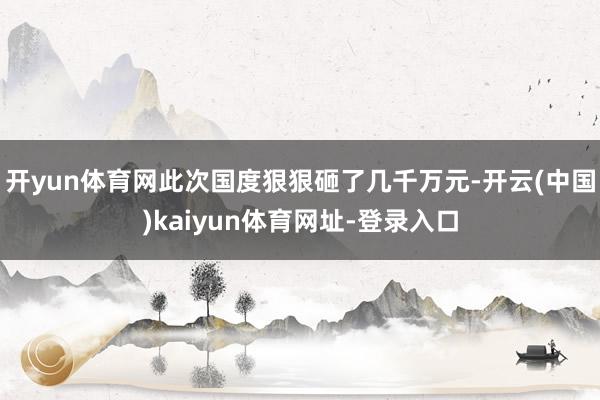 开yun体育网此次国度狠狠砸了几千万元-开云(中国)kaiyun体育网址-登录入口