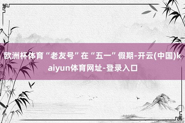 欧洲杯体育“老友号”在“五一”假期-开云(中国)kaiyun体育网址-登录入口