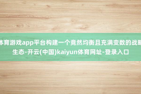 体育游戏app平台构建一个竟然均衡且充满变数的战略生态-开云(中国)kaiyun体育网址-登录入口
