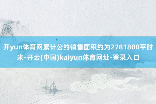 开yun体育网累计公约销售面积约为2781800平时米-开云(中国)kaiyun体育网址-登录入口