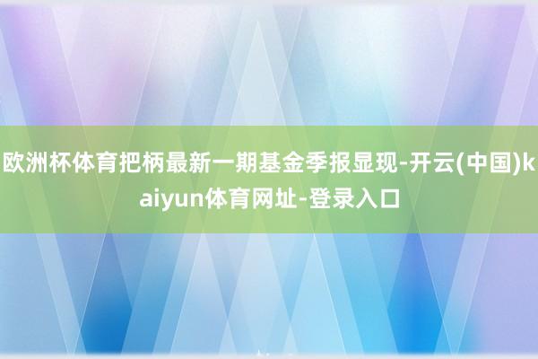 欧洲杯体育把柄最新一期基金季报显现-开云(中国)kaiyun体育网址-登录入口