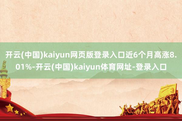 开云(中国)kaiyun网页版登录入口近6个月高涨8.01%-开云(中国)kaiyun体育网址-登录入口