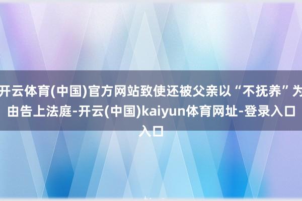 开云体育(中国)官方网站致使还被父亲以“不抚养”为由告上法庭-开云(中国)kaiyun体育网址-登录入口