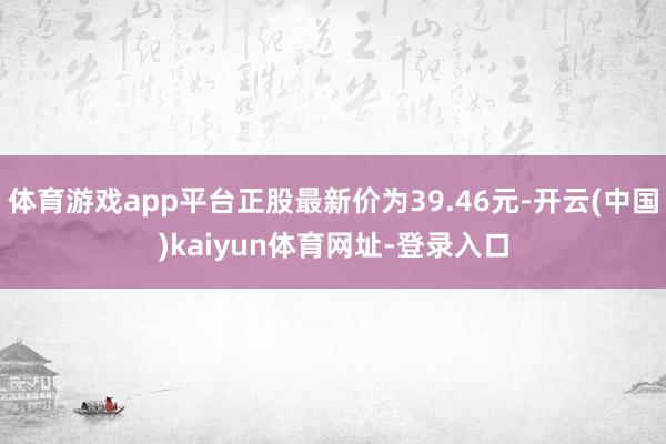 体育游戏app平台正股最新价为39.46元-开云(中国)kaiyun体育网址-登录入口
